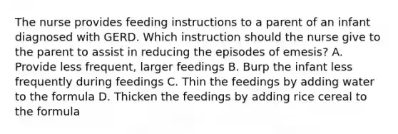 The nurse provides feeding instructions to a parent of an infant diagnosed with GERD. Which instruction should the nurse give to the parent to assist in reducing the episodes of emesis? A. Provide less frequent, larger feedings B. Burp the infant less frequently during feedings C. Thin the feedings by adding water to the formula D. Thicken the feedings by adding rice cereal to the formula