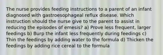 The nurse provides feeding instructions to a parent of an infant diagnosed with gastroesophageal reflux disease. Which instruction should the nurse give to the parent to assist in reducing the episodes of emesis? a) Prove less frequent, larger feedings b) Burp the infant less frequently during feedings c) Thin the feedings by adding water to the formula d) Thicken the feedings by adding rice cereal to the formula