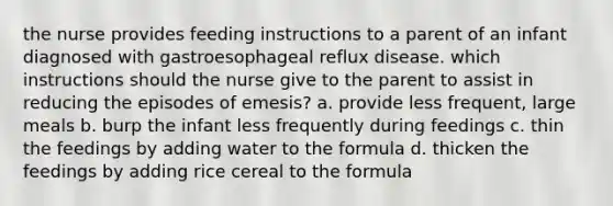 the nurse provides feeding instructions to a parent of an infant diagnosed with gastroesophageal reflux disease. which instructions should the nurse give to the parent to assist in reducing the episodes of emesis? a. provide less frequent, large meals b. burp the infant less frequently during feedings c. thin the feedings by adding water to the formula d. thicken the feedings by adding rice cereal to the formula