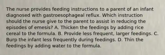 The nurse provides feeding instructions to a parent of an infant diagnosed with gastroesophageal reflux. Which instruction should the nurse give to the parent to assist in reducing the episodes of emesis? A. Thicken the feedings by adding rice cereal to the formula. B. Provide less frequent, larger feedings. C. Burp the infant less frequently during feedings. D. Thin the feedings by adding water to the formula.