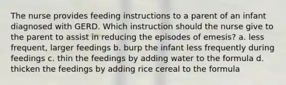 The nurse provides feeding instructions to a parent of an infant diagnosed with GERD. Which instruction should the nurse give to the parent to assist in reducing the episodes of emesis? a. less frequent, larger feedings b. burp the infant less frequently during feedings c. thin the feedings by adding water to the formula d. thicken the feedings by adding rice cereal to the formula