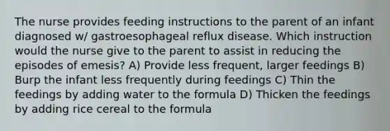 The nurse provides feeding instructions to the parent of an infant diagnosed w/ gastroesophageal reflux disease. Which instruction would the nurse give to the parent to assist in reducing the episodes of emesis? A) Provide less frequent, larger feedings B) Burp the infant less frequently during feedings C) Thin the feedings by adding water to the formula D) Thicken the feedings by adding rice cereal to the formula