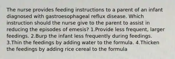 The nurse provides feeding instructions to a parent of an infant diagnosed with gastroesophageal reflux disease. Which instruction should the nurse give to the parent to assist in reducing the episodes of emesis? 1.Provide less frequent, larger feedings. 2.Burp the infant less frequently during feedings. 3.Thin the feedings by adding water to the formula. 4.Thicken the feedings by adding rice cereal to the formula