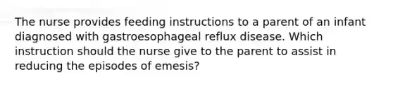 The nurse provides feeding instructions to a parent of an infant diagnosed with gastroesophageal reflux disease. Which instruction should the nurse give to the parent to assist in reducing the episodes of emesis?