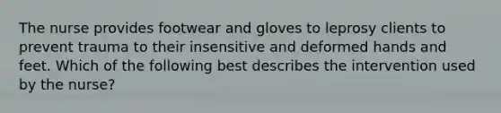 The nurse provides footwear and gloves to leprosy clients to prevent trauma to their insensitive and deformed hands and feet. Which of the following best describes the intervention used by the nurse?