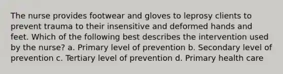 The nurse provides footwear and gloves to leprosy clients to prevent trauma to their insensitive and deformed hands and feet. Which of the following best describes the intervention used by the nurse? a. Primary level of prevention b. Secondary level of prevention c. Tertiary level of prevention d. Primary health care