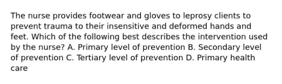 The nurse provides footwear and gloves to leprosy clients to prevent trauma to their insensitive and deformed hands and feet. Which of the following best describes the intervention used by the nurse? A. Primary level of prevention B. Secondary level of prevention C. Tertiary level of prevention D. Primary health care