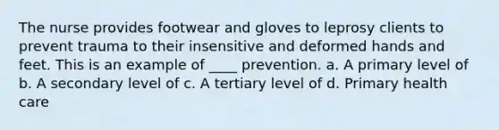 The nurse provides footwear and gloves to leprosy clients to prevent trauma to their insensitive and deformed hands and feet. This is an example of ____ prevention. a. A primary level of b. A secondary level of c. A tertiary level of d. Primary health care