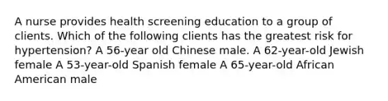 A nurse provides health screening education to a group of clients. Which of the following clients has the greatest risk for hypertension? A 56-year old Chinese male. A 62-year-old Jewish female A 53-year-old Spanish female A 65-year-old African American male