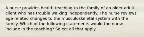 A nurse provides health teaching to the family of an older adult client who has trouble walking independently. The nurse reviews age-related changes to the musculoskeletal system with the family. Which of the following statements would the nurse include in the teaching? Select all that apply.