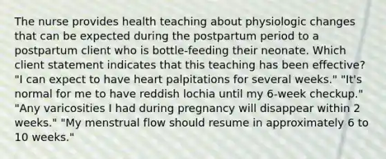 The nurse provides health teaching about physiologic changes that can be expected during the postpartum period to a postpartum client who is bottle-feeding their neonate. Which client statement indicates that this teaching has been effective? "I can expect to have heart palpitations for several weeks." "It's normal for me to have reddish lochia until my 6-week checkup." "Any varicosities I had during pregnancy will disappear within 2 weeks." "My menstrual flow should resume in approximately 6 to 10 weeks."