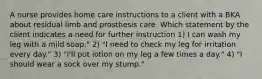 A nurse provides home care instructions to a client with a BKA about residual limb and prosthesis care. Which statement by the client indicates a need for further instruction 1) I can wash my leg with a mild soap." 2) "I need to check my leg for irritation every day." 3) "I'll put lotion on my leg a few times a day." 4) "I should wear a sock over my stump."