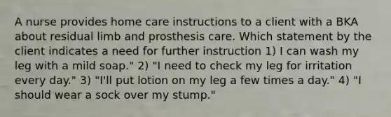 A nurse provides home care instructions to a client with a BKA about residual limb and prosthesis care. Which statement by the client indicates a need for further instruction 1) I can wash my leg with a mild soap." 2) "I need to check my leg for irritation every day." 3) "I'll put lotion on my leg a few times a day." 4) "I should wear a sock over my stump."