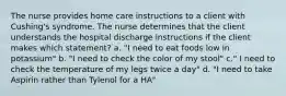 The nurse provides home care instructions to a client with Cushing's syndrome. The nurse determines that the client understands the hospital discharge instructions if the client makes which statement? a. "I need to eat foods low in potassium" b. "I need to check the color of my stool" c." I need to check the temperature of my legs twice a day" d. "I need to take Aspirin rather than Tylenol for a HA"