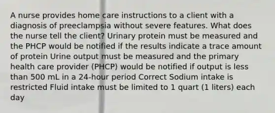 A nurse provides home care instructions to a client with a diagnosis of preeclampsia without severe features. What does the nurse tell the client? Urinary protein must be measured and the PHCP would be notified if the results indicate a trace amount of protein Urine output must be measured and the primary health care provider (PHCP) would be notified if output is less than 500 mL in a 24-hour period Correct Sodium intake is restricted Fluid intake must be limited to 1 quart (1 liters) each day