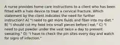 A nurse provides home care instructions to a client who has been fitted with a halo device to treat a cervical fracture. Which statement by the client indicates the need for further instruction? A) "I need to get more fluids and fiber into my diet." B) "I should cut my food into small pieces before I eat." C) "I need to put powder under the vest twice a day to prevent sweating." D) "I have to check the pin sites every day and watch for signs of infection."