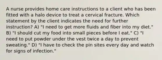 A nurse provides home care instructions to a client who has been fitted with a halo device to treat a cervical fracture. Which statement by the client indicates the need for further instruction? A) "I need to get more fluids and fiber into my diet." B) "I should cut my food into small pieces before I eat." C) "I need to put powder under the vest twice a day to prevent sweating." D) "I have to check the pin sites every day and watch for signs of infection."