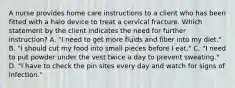 A nurse provides home care instructions to a client who has been fitted with a halo device to treat a cervical fracture. Which statement by the client indicates the need for further instruction? A. "I need to get more fluids and fiber into my diet." B. "I should cut my food into small pieces before I eat." C. "I need to put powder under the vest twice a day to prevent sweating." D. "I have to check the pin sites every day and watch for signs of infection."