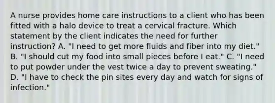 A nurse provides home care instructions to a client who has been fitted with a halo device to treat a cervical fracture. Which statement by the client indicates the need for further instruction? A. "I need to get more fluids and fiber into my diet." B. "I should cut my food into small pieces before I eat." C. "I need to put powder under the vest twice a day to prevent sweating." D. "I have to check the pin sites every day and watch for signs of infection."