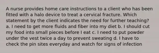 A nurse provides home care instructions to a client who has been fitted with a halo device to treat a cervical fracture. Which statement by the client indicates the need for further teaching? a. I need to get more fluids and fiber into my diet b. I should cut my food into small pieces before I eat c. I need to put powder under the vest twice a day to prevent sweating d. I have to check the pin sites everyday and watch for signs of infection