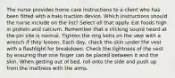 The nurse provides home care instructions to a client who has been fitted with a halo traction device. Which instructions should the nurse include on the list? Select all that apply. Eat foods high in protein and calcium. Remember that a clicking sound heard at the pin site is normal. Tighten the ring bolts on the vest with a wrench if they loosen. Each day, check the skin under the vest with a flashlight for breakdown. Check the tightness of the vest by ensuring that one finger can be placed between it and the skin. When getting out of bed, roll onto the side and push up from the mattress with the arms.