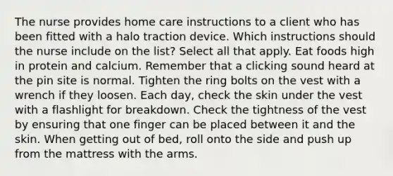 The nurse provides home care instructions to a client who has been fitted with a halo traction device. Which instructions should the nurse include on the list? Select all that apply. Eat foods high in protein and calcium. Remember that a clicking sound heard at the pin site is normal. Tighten the ring bolts on the vest with a wrench if they loosen. Each day, check the skin under the vest with a flashlight for breakdown. Check the tightness of the vest by ensuring that one finger can be placed between it and the skin. When getting out of bed, roll onto the side and push up from the mattress with the arms.