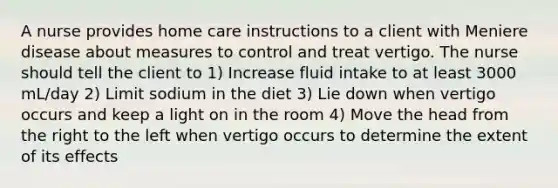 A nurse provides home care instructions to a client with Meniere disease about measures to control and treat vertigo. The nurse should tell the client to 1) Increase fluid intake to at least 3000 mL/day 2) Limit sodium in the diet 3) Lie down when vertigo occurs and keep a light on in the room 4) Move the head from the right to the left when vertigo occurs to determine the extent of its effects