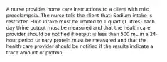 A nurse provides home care instructions to a client with mild preeclampsia. The nurse tells the client that: Sodium intake is restricted Fluid intake must be limited to 1 quart (1 litres) each day Urine output must be measured and that the health care provider should be notified if output is less than 500 mL in a 24-hour period Urinary protein must be measured and that the health care provider should be notified if the results indicate a trace amount of protein