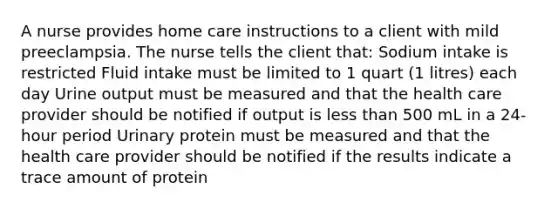 A nurse provides home care instructions to a client with mild preeclampsia. The nurse tells the client that: Sodium intake is restricted Fluid intake must be limited to 1 quart (1 litres) each day Urine output must be measured and that the health care provider should be notified if output is less than 500 mL in a 24-hour period Urinary protein must be measured and that the health care provider should be notified if the results indicate a trace amount of protein