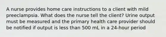 A nurse provides home care instructions to a client with mild preeclampsia. What does the nurse tell the client? Urine output must be measured and the primary health care provider should be notified if output is less than 500 mL in a 24-hour period