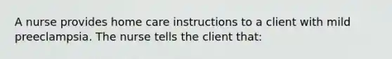 A nurse provides home care instructions to a client with mild preeclampsia. The nurse tells the client that: