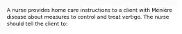 A nurse provides home care instructions to a client with Ménière disease about measures to control and treat vertigo. The nurse should tell the client to: