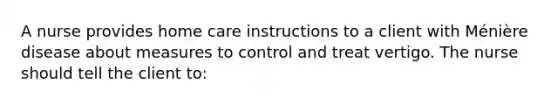 A nurse provides home care instructions to a client with Ménière disease about measures to control and treat vertigo. The nurse should tell the client to: