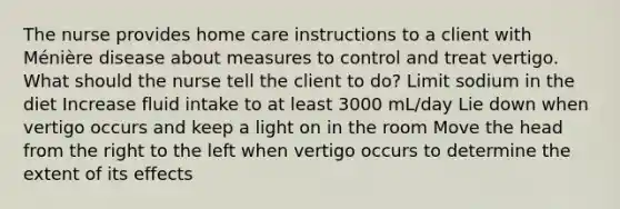 The nurse provides home care instructions to a client with Ménière disease about measures to control and treat vertigo. What should the nurse tell the client to do? Limit sodium in the diet Increase fluid intake to at least 3000 mL/day Lie down when vertigo occurs and keep a light on in the room Move the head from the right to the left when vertigo occurs to determine the extent of its effects