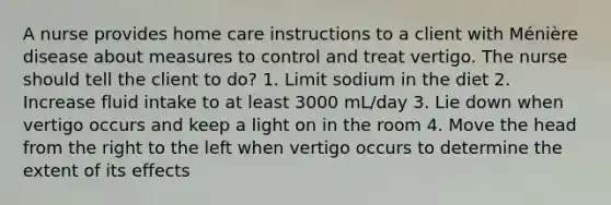 A nurse provides home care instructions to a client with Ménière disease about measures to control and treat vertigo. The nurse should tell the client to do? 1. Limit sodium in the diet 2. Increase fluid intake to at least 3000 mL/day 3. Lie down when vertigo occurs and keep a light on in the room 4. Move the head from the right to the left when vertigo occurs to determine the extent of its effects