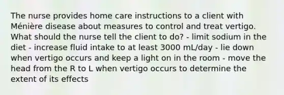 The nurse provides home care instructions to a client with Ménière disease about measures to control and treat vertigo. What should the nurse tell the client to do? - limit sodium in the diet - increase fluid intake to at least 3000 mL/day - lie down when vertigo occurs and keep a light on in the room - move the head from the R to L when vertigo occurs to determine the extent of its effects