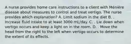 A nurse provides home care instructions to a client with Ménière disease about measures to control and treat vertigo. The nurse provides which explanation? A. Limit sodium in the diet B. . Increase fluid intake to at least 3000 mL/day. C. . Lie down when vertigo occurs and keep a light on in the room. D. . Move the head from the right to the left when vertigo occurs to determine the extent of its effects.