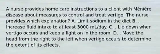 A nurse provides home care instructions to a client with Ménière disease about measures to control and treat vertigo. The nurse provides which explanation? A. Limit sodium in the diet B. . Increase fluid intake to at least 3000 mL/day. C. . Lie down when vertigo occurs and keep a light on in the room. D. . Move the head from the right to the left when vertigo occurs to determine the extent of its effects.