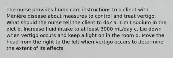 The nurse provides home care instructions to a client with Ménière disease about measures to control and treat vertigo. What should the nurse tell the client to do? a. Limit sodium in the diet b. Increase fluid intake to at least 3000 mL/day c. Lie down when vertigo occurs and keep a light on in the room d. Move the head from the right to the left when vertigo occurs to determine the extent of its effects