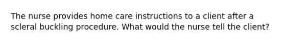 The nurse provides home care instructions to a client after a scleral buckling procedure. What would the nurse tell the client?