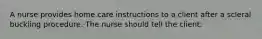 A nurse provides home care instructions to a client after a scleral buckling procedure. The nurse should tell the client: