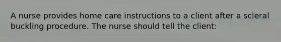 A nurse provides home care instructions to a client after a scleral buckling procedure. The nurse should tell the client: