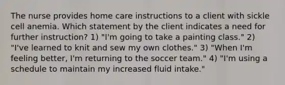 The nurse provides home care instructions to a client with sickle cell anemia. Which statement by the client indicates a need for further instruction? 1) "I'm going to take a painting class." 2) "I've learned to knit and sew my own clothes." 3) "When I'm feeling better, I'm returning to the soccer team." 4) "I'm using a schedule to maintain my increased fluid intake."