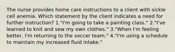 The nurse provides home care instructions to a client with sickle cell anemia. Which statement by the client indicates a need for further instruction? 1."I'm going to take a painting class." 2."I've learned to knit and sew my own clothes." 3."When I'm feeling better, I'm returning to the soccer team." 4."I'm using a schedule to maintain my increased fluid intake."