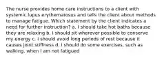 The nurse provides home care instructions to a client with systemic lupus erythematosus and tells the client about methods to manage fatigue. Which statement by the client indicates a need for further instruction? a. I should take hot baths because they are relaxing b. I should sit wherever possible to conserve my energy c. I should avoid long periods of rest because it causes joint stiffness d. I should do some exercises, such as walking, when I am not fatigued