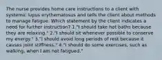 The nurse provides home care instructions to a client with systemic lupus erythematosus and tells the client about methods to manage fatigue. Which statement by the client indicates a need for further instruction? 1."I should take hot baths because they are relaxing." 2."I should sit whenever possible to conserve my energy." 3."I should avoid long periods of rest because it causes joint stiffness." 4."I should do some exercises, such as walking, when I am not fatigued."