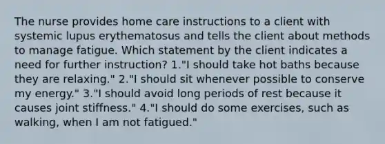 The nurse provides home care instructions to a client with systemic lupus erythematosus and tells the client about methods to manage fatigue. Which statement by the client indicates a need for further instruction? 1."I should take hot baths because they are relaxing." 2."I should sit whenever possible to conserve my energy." 3."I should avoid long periods of rest because it causes joint stiffness." 4."I should do some exercises, such as walking, when I am not fatigued."