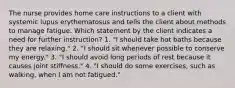 The nurse provides home care instructions to a client with systemic lupus erythematosus and tells the client about methods to manage fatigue. Which statement by the client indicates a need for further instruction? 1. "I should take hot baths because they are relaxing." 2. "I should sit whenever possible to conserve my energy." 3. "I should avoid long periods of rest because it causes joint stiffness." 4. "I should do some exercises, such as walking, when I am not fatigued."