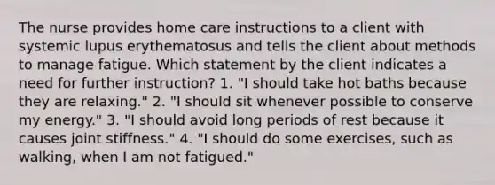 The nurse provides home care instructions to a client with systemic lupus erythematosus and tells the client about methods to manage fatigue. Which statement by the client indicates a need for further instruction? 1. "I should take hot baths because they are relaxing." 2. "I should sit whenever possible to conserve my energy." 3. "I should avoid long periods of rest because it causes joint stiffness." 4. "I should do some exercises, such as walking, when I am not fatigued."