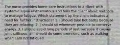 The nurse provides home care instructions to a client with systemic lupus erythematous and tells the client about methods to manage fatigue. Which statement by the client indicates a need for further instructions? 1. I should take hot baths because they are relaxing. 2. I should sit whenever possible to conserve energy. 3. I should avoid long periods of rest because it causes joint stiffness. 4. I should do some exercises, such as walking when I am not fatigued.